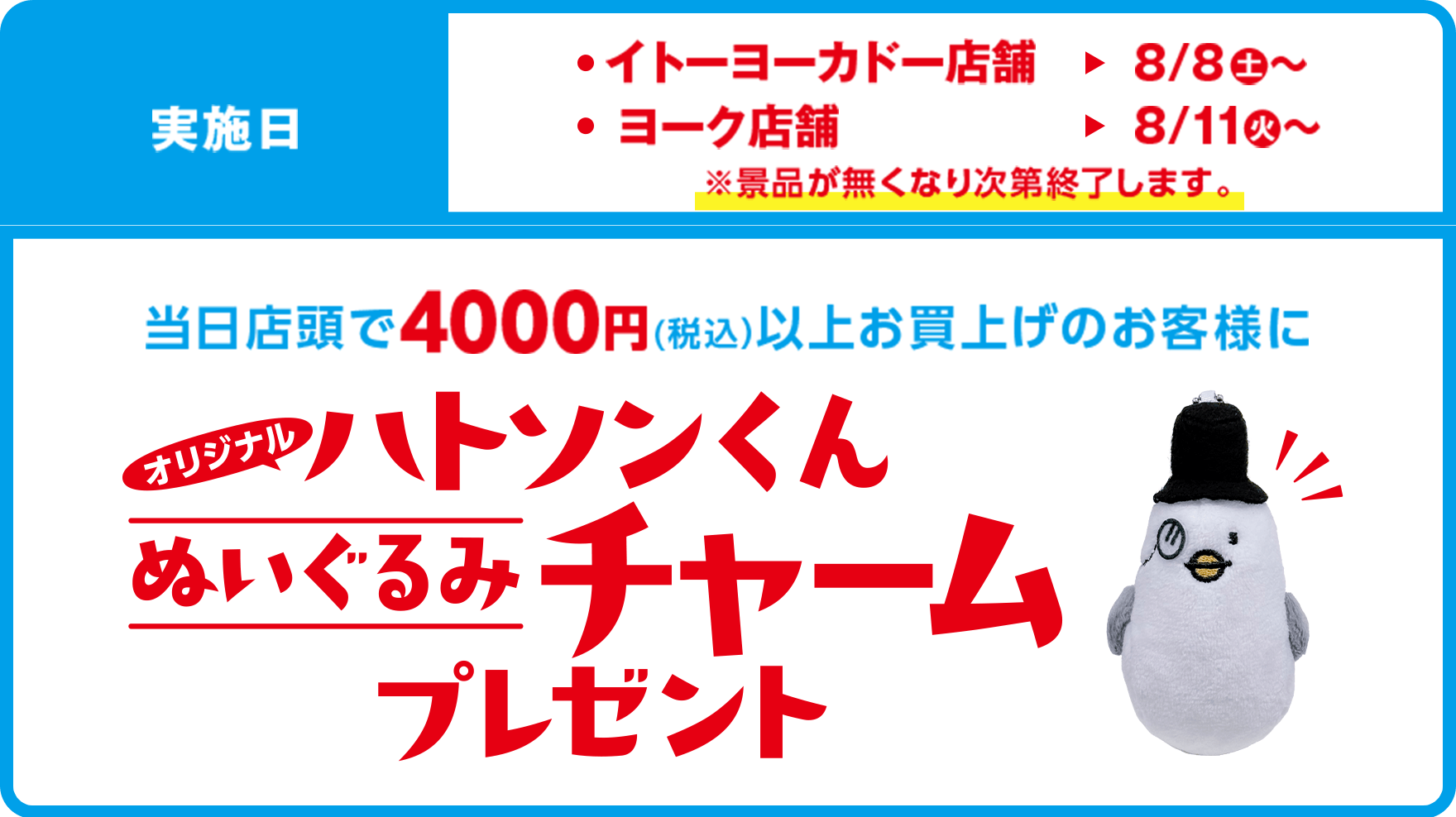 実施日：イトーヨーカドー店舗8/8(土)〜 ヨーク店舗8/11(火)〜 ※景品がなくなり次第終了します。 オリジナル ハトソンくんぬいぐるみチャームプレゼント