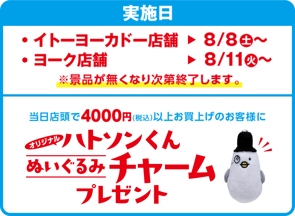 実施日：イトーヨーカドー店舗8/8(土)〜 ヨーク店舗8/11(火)〜 ※景品がなくなり次第終了します。 オリジナル ハトソンくんぬいぐるみチャームプレゼント