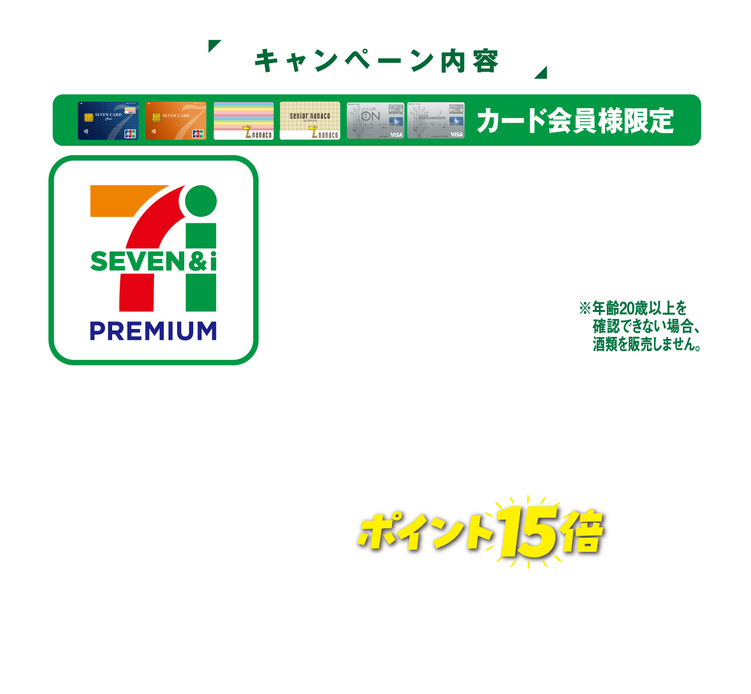 【キャンペーン内容】カード会員様限定 セブンプレミアムの・食料品・お酒(ビール類(ビール・発泡酒・第3のビール)を除く) ※年齢20歳以上を確認できない場合、酒類を販売しません。・日用品・タオル・キッチン用品・乾電池。各種対象商品を合計200円(税抜)以上お買い上げでポイント15倍!〈ポイントプレゼントの対象外〉ビール類・セブンカフェ・予約商品・ギフト・催事商品・専門店・他一部商品