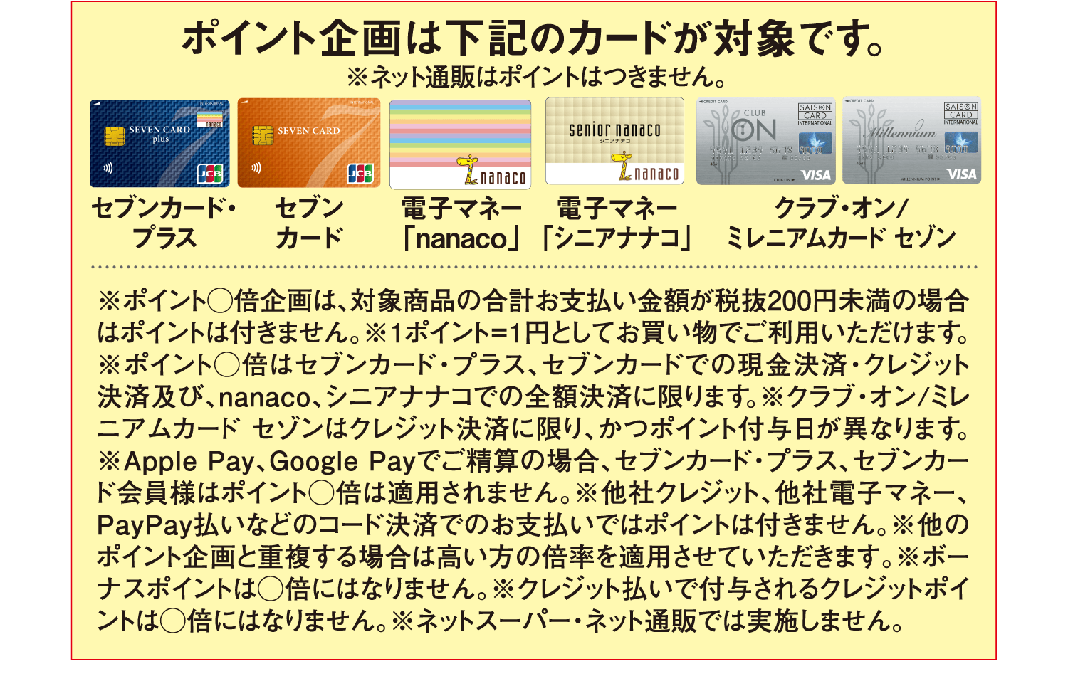 ポイント企画は下記のカードが対象です。※ネット通販はポイントはつきません。[セブンカード・プラス][セブンカード][電子マネー「nanaco」][電子マネー「シニアナナコ」][クラブ・オン/ミレニアムカード・セゾン] ※ポイント◯倍企画は、対象商品の合計お支払い金額が税抜200円未満の場合はポイントは付きません。※1ポイント=1円としてお買い物でご利用いただけます。※ポイント◯倍はセブンカード・プラス、セブンカードでの現金決済・クレジット決済及び、nanaco、シニアナナコでの全額決済に限ります。※クラブ・オン/ミレニアムカード セゾンはクレジット決済に限り、かつポイント付与日が異なります。※Apple Pay、Google Payでご精算の場合、セブンカード・プラス、セブンカード会員様はポイント◯倍は適用されません。※他社クレジット、他社電子マネー、PayPay払いなどのコード決済でのお支払いではポイントは付きません。※他のポイント企画と重複する場合は高い方の倍率を適用させていただきます。※ボーナスポイントは◯倍にはなりません。※クレジット払いで付与されるクレジットポイントは◯倍にはなりません。※ネットスーパー・ネット通販では実施しません。