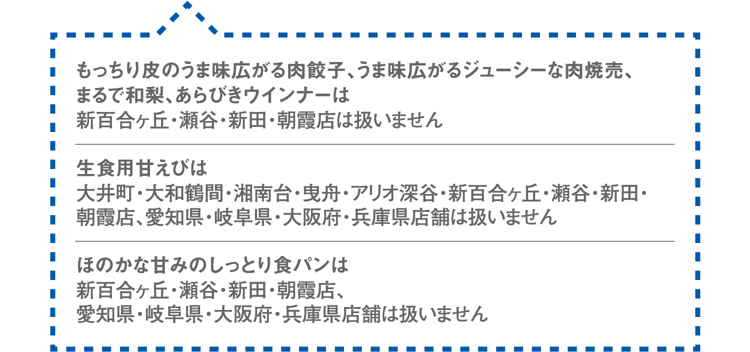 もっちり皮のうま味広がる肉餃子、うま味広がるジューシーな肉焼売、まるで和梨、あらびきウインナーは新百合ヶ丘・瀬谷・新田・朝霞店は扱いません。生食用甘えびは大井町・大和鶴間・湘南台・曳舟・アリオ深谷・新百合ヶ丘・瀬谷・新田・朝霞店、愛知県・岐阜県・大阪府・兵庫県店舗は扱いません。ほのかな甘みのしっとり食パンは新百合ヶ丘・瀬谷・新田・朝霞店、愛知県・岐阜県・大阪府・兵庫県店舗は扱いません。