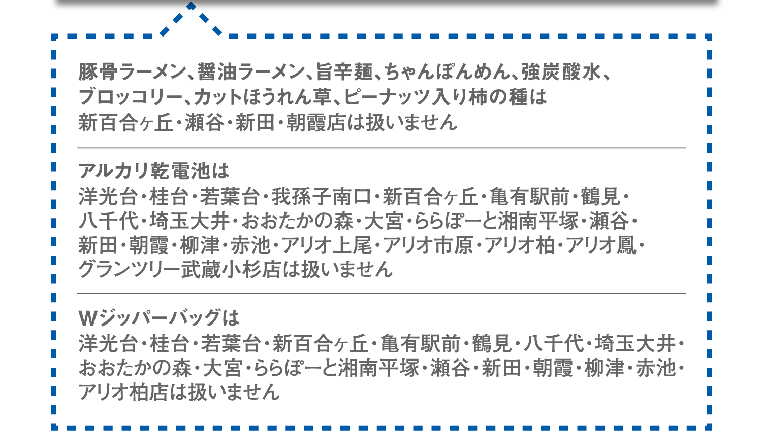 豚骨ラーメン、醤油ラーメン、旨辛麺、ちゃんぽんめん、強炭酸水、ブロッコリー、カットほうれん草、ピーナッツ入り柿の種は新百合ヶ丘・瀬谷・新田・朝霞店は扱いません。アルカリ乾電池は洋光台・桂台・若葉台・我孫子南口・新百合ヶ丘・亀有駅前・鶴見・八千代・埼玉大井・おおたかの森・大宮・ららぽーと湘南平塚・瀬谷・新田・朝霞・柳津・赤池・アリオ上尾・アリオ市原・アリオ柏・アリオ鳳・グランツリー武蔵小杉店は扱いません。Wジッパーバッグは洋光台・桂台・若葉台・新百合ヶ丘・亀有駅前・鶴見・八千代・埼玉大井・おおたかの森・大宮・ららぽーと湘南平塚・瀬谷・新田・朝霞・柳津・赤池・アリオ柏店は扱いません。