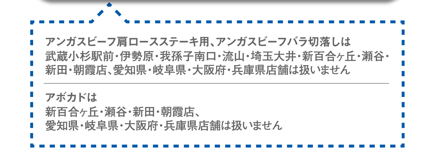 アンガスビーフ肩ロースステーキ用、アンガスビーフバラ切落しは武蔵小杉駅前・伊勢原・我孫子南口・流山・埼玉大井・新百合ヶ丘・瀬谷・新田・朝霞店、愛知県・岐阜県・大阪府・兵庫県店舗は扱いません。アボカドは新百合ヶ丘・瀬谷・新田・朝霞店、愛知県・岐阜県・大阪府・兵庫県店舗は扱いません。