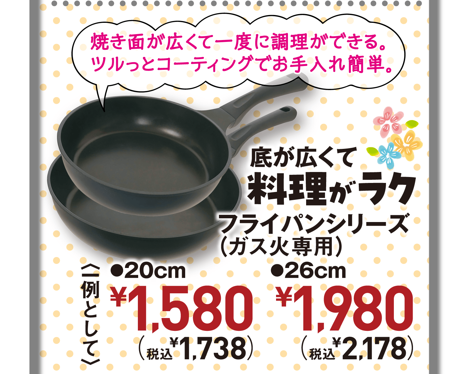 焼き面が広くて一度に調理ができる。ツルっとコーティングでお手入れ簡単。底が広くて料理がラク。フライパンシリーズ(ガス火専用)<一例として>●20cm●26cm
