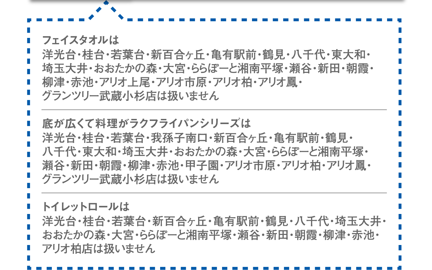 フェイスタオルは洋光台・桂台・若葉台・新百合ヶ丘・亀有駅前・鶴見・八千代・東大和・埼玉大井・おおたかの森・大宮・ららぽーと湘南平塚・瀬谷・新田・朝霞・柳津・赤池・アリオ上尾・アリオ市原・アリオ柏・アリオ鳳・グランツリー武蔵小杉店は扱いません。底が広くて料理がラクフライパンシリーズは洋光台・桂台・若葉台・我孫子南口・新百合ヶ丘・亀有駅前・鶴見・八千代・東大和・埼玉大井・おおたかの森・大宮・ららぽーと湘南平塚・瀬谷・新田・朝霞・柳津・赤池・甲子園・アリオ市原・アリオ柏・アリオ鳳・グランツリー武蔵小杉店は扱いません。トイレットロールは洋光台・桂台・若葉台・新百合ヶ丘・亀有駅前・鶴見・八千代・埼玉大井・おおたかの森・大宮・ららぽーと湘南平塚・瀬谷・新田・朝霞・柳津・赤池・アリオ柏店は扱いません。