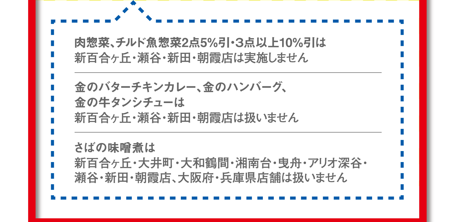 肉惣菜、チルド魚惣菜2点5%引・3点以上10%引は新百合ヶ丘・瀬谷・新田・朝霞店は実施しません。金のバターチキンカレー、金のハンバーグ、金の牛タンシチューは新百合ヶ丘・瀬谷・新田・朝霞店は扱いません。さばの味噌煮は新百合ヶ丘・大井町・大和鶴間・湘南台・曳舟・アリオ深谷・瀬谷・新田・朝霞店、大阪府・兵庫県店舗は扱いません。