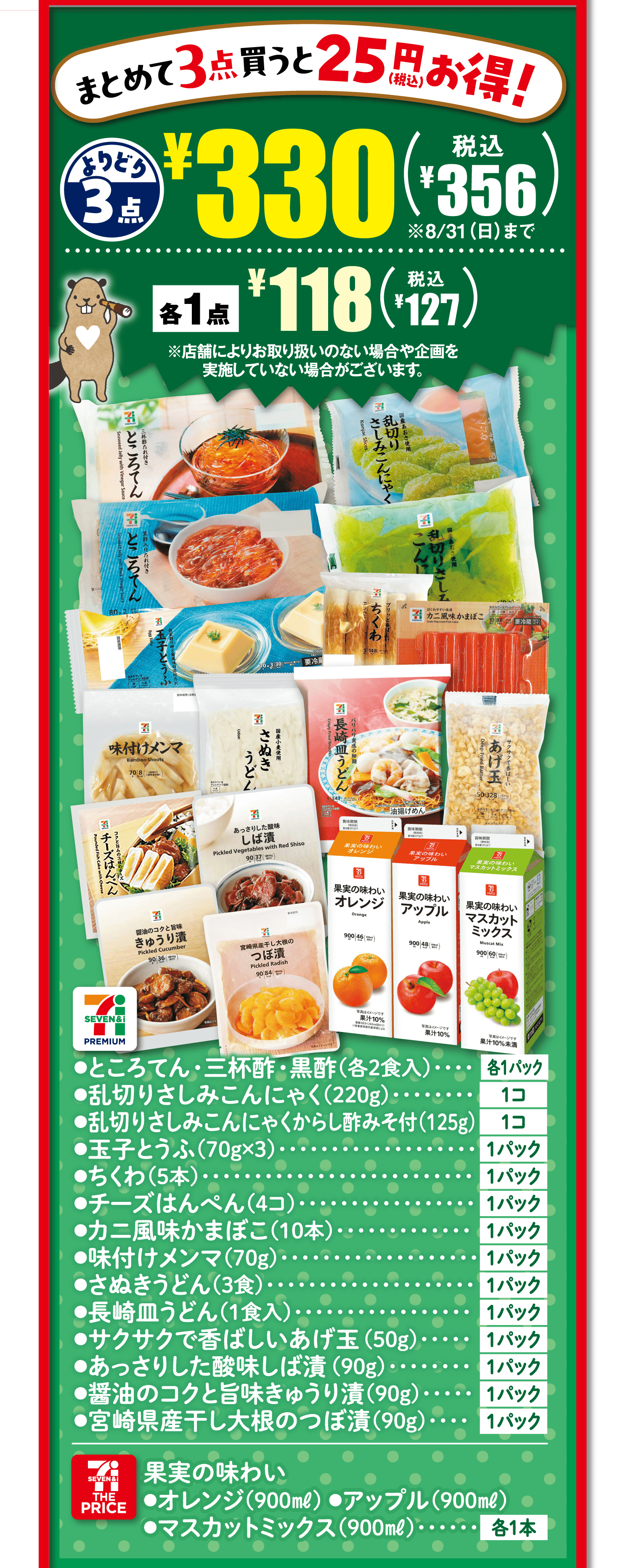 【まとめて3点買うと25円(税込)お得!】よりどり3点¥330(税込¥356)※8/31(日)まで 各1点¥118(税込¥127)※店舗によりお取り扱いのない場合や企画を実施していない場合がございます。[セブンプレミアム]●ところてん・三杯酢・黒酢(各2食入)各1パック●乱切りさしみこんにゃく(220g)1コ●乱切りさしみこんにゃくからし酢みそ付(125g)1コ●玉子とうふ(70g×3)1パック●ちくわ(5本)1パック●チーズはんぺん(4コ)1パック●カニ風味かまぼこ(10本)1パック●味付けメンマ(70g)1パック●さぬきうどん(3食)1パック●長崎皿うどん(1食入)1パック●サクサクで香ばしいあげ玉(50g)1パック●あっさりした酸味しば漬(90g)1パック●醤油のコクと旨味きゅうり漬(90g)1パック●宮崎県産干し大根のつぼ漬(90g)1パック[セブン・ザ・プライス]●果実の味わい●オレンジ(900㎖)●アップル(900㎖)●マスカットミックス(900㎖)各1本