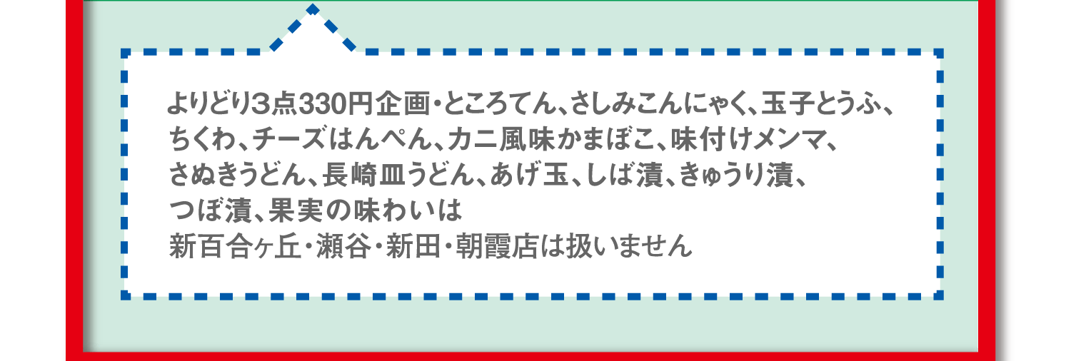 よりどり3点330円企画・ところてん、さしみこんにゃく、玉子とうふ、ちくわ、チーズはんぺん、カニ風味かまぼこ、味付けメンマ、さぬきうどん、長崎皿うどん、あげ玉、しば漬、きゅうり漬、つぼ漬、果実の味わいは新百合ヶ丘・瀬谷・新田・朝霞店は扱いません。