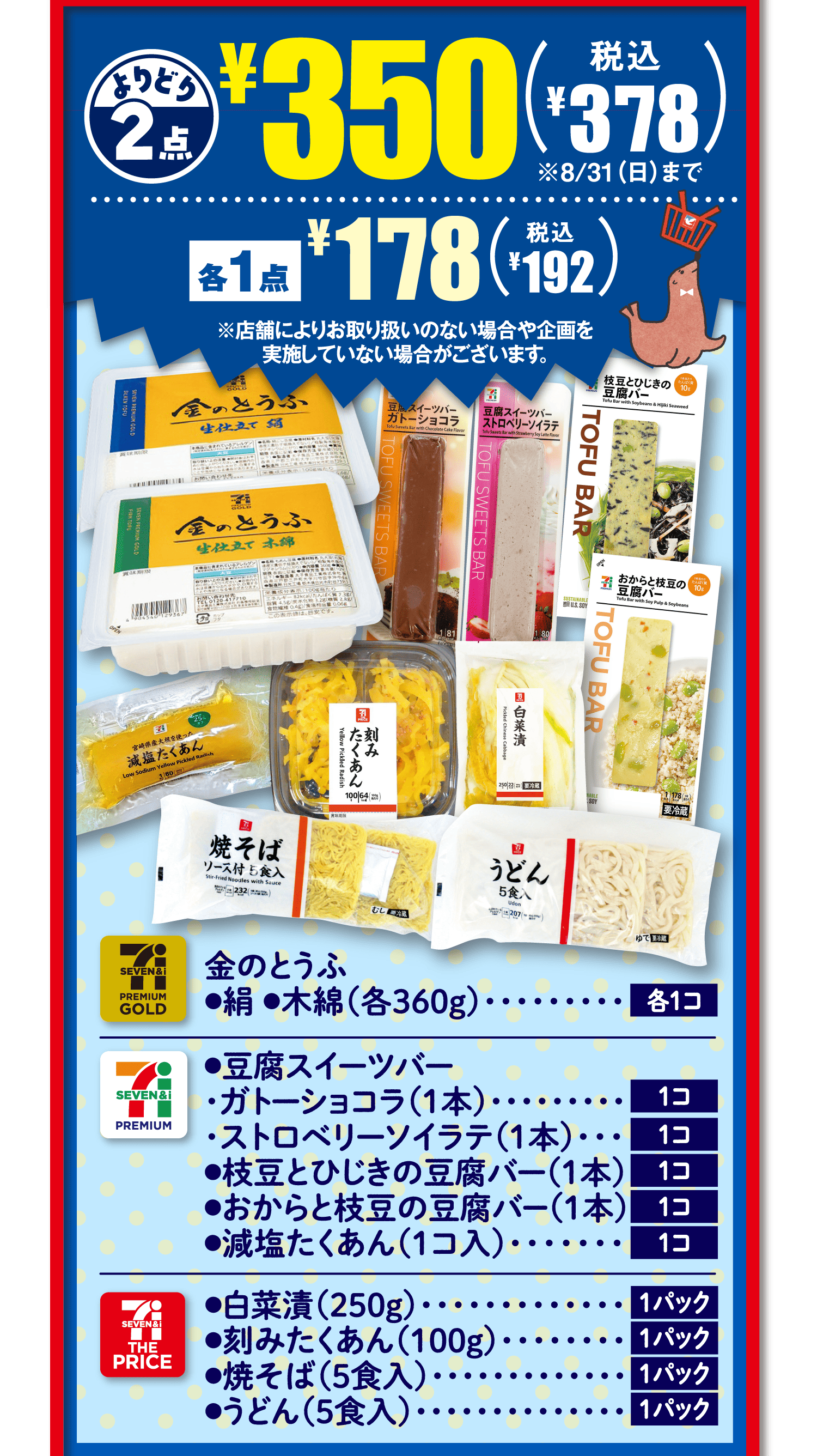 よりどり2点¥350(税込¥378)※8/31(日)まで 各1点¥178(税込¥192)※店舗によりお取り扱いのない場合や企画を実施していない場合がございます。[セブンプレミアムゴールド]金のとうふ●絹●木綿(各360g)各1コ[セブンプレミアム]●豆腐スイーツバー・ガトーショコラ(1本)1コ・ストロベリーソイラテ(1本)1コ●枝豆とひじきの豆腐バー(1本)1コ●おからと枝豆の豆腐バー(1本)1コ●減塩たくあん(1コ入)1コ