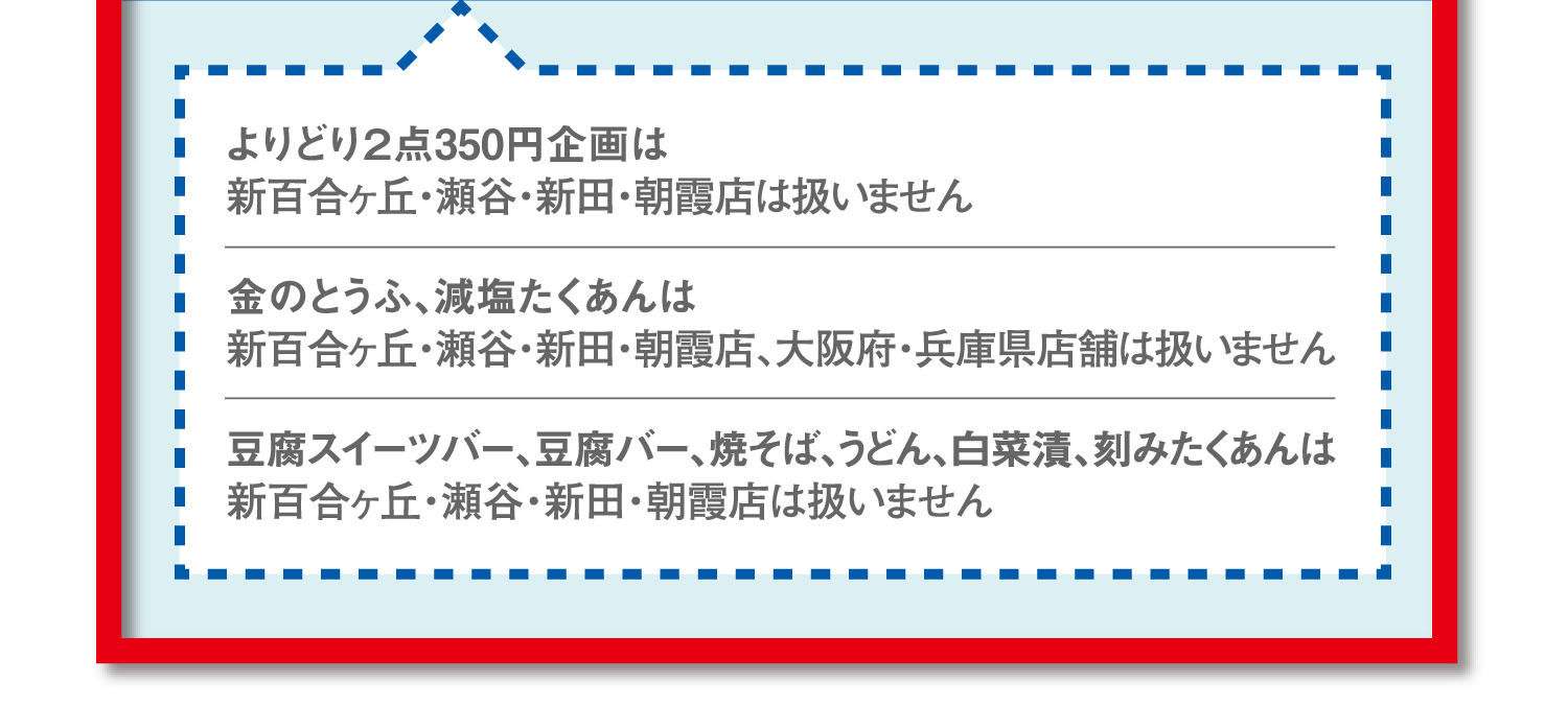 よりどり2点350円企画は新百合ヶ丘・瀬谷・新田・朝霞店は扱いません。金のとうふ、減塩たくあんは新百合ヶ丘・瀬谷・新田・朝霞店、大阪府・兵庫県店舗は扱いません。豆腐スイーツバー、豆腐バー、焼そば、うどん、白菜漬、刻みたくあんは新百合ヶ丘・瀬谷・新田・朝霞店は扱いません。