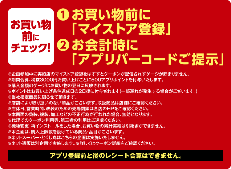 お買い物前にチェック！ (1)お買い物前に「マイストア登録」 (2)お会計時に「アプリバーコードご提示」※企画参加中に実施店のマイストア登録をはずすとクーポンが配されずゲージが貯まりません。※期間合算、税抜3000円お買い上げごとに500アプリポイントを付与いたします。※購入金額のゲージはお買い物の翌日に反映されます。※ポイントはお買い上げ条件達成日の2日後に付与されます（一部遅れが発生する場合がございます。）※当社指定商品に限らせて頂きます。※店舗により取り扱いのない商品がございます。取扱商品は店舗にご確認ください。※店休日、営業時間、改装のための売場閉鎖は各店のHPをご確認ください。※本画面の偽装、複製、加工などの不正行為が行われた場合、無効となります。※代理でのクーポン利用等、第三者の利用はご遠慮ください。※機種変更・再インストールをした場合、お買い物の累計実績は引継ぎができません。※本企画は、購入上限数を設けている商品・品目がございます。※ネットスーパー・とくし丸はこちらの企画は実施いたしません。※ネット通販は別企画で実施します。※詳しくはクーポン詳細をご確認ください。アプリ登録前と後のレシート合算はできません。