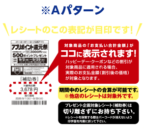 ※Aパターン レシートのこの表記が目印です！ 対象商品の「お支払い合計金額」がココに表示されます！ハッピーデー・クーポンなどの割引が対象商品に適用される場合、実際のお支払金額（割引後の価格）が対象となります。期間中のレシートの合算が可能です。※他店のレシートは対象外です。プレゼント企画対象レシート（補助券）は切り離さずにお持ち下さい。※レシートを保管する際はバーコードが消えないよう印字面を内側に折って下さい。