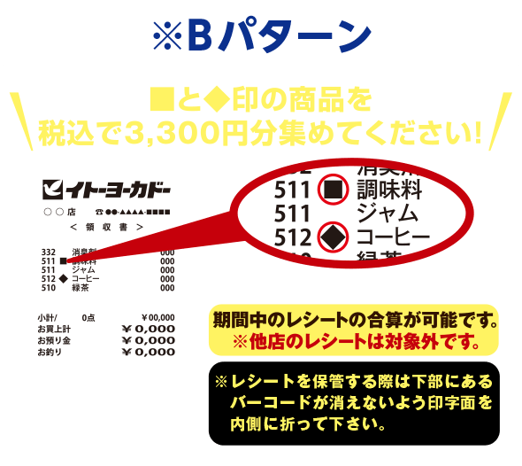 ※Bパターン ■と◆印の商品を税込で3,000円分集めてください!※引換後レシートの端数は切捨てとなります。期間中のレシートの合算が可能です。※他店のレシートは対象外です。※レシートを保管する際は下部にあるバーコードが消えないよう印字面を内側に折って下さい。
