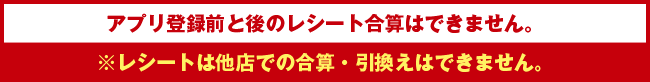 アプリ登録前と後のレシート合算はできません。※レシートは他店での合算・引換えはできません。