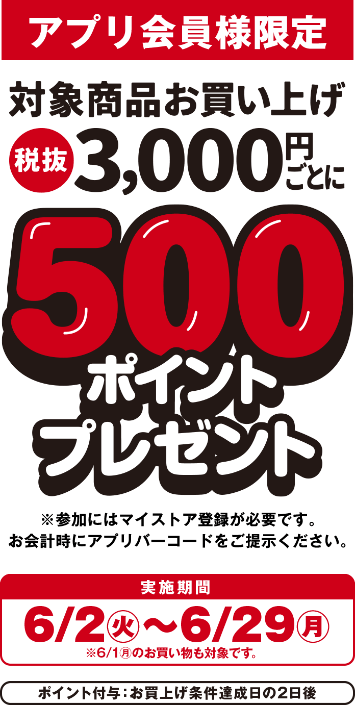 アプリ会員様限定 対象商品お買い上げ税抜3,000円ごとに500ポイントプレゼント ※参加にはマイストア登録が必要です。お会計時にアプリバーコードをご提示ください。 実施期間：6/2(火)から6/29(月) ※6/1(月)のお買い物も対象です。 ポイント付与：お買い上げ条件達成日の2日後