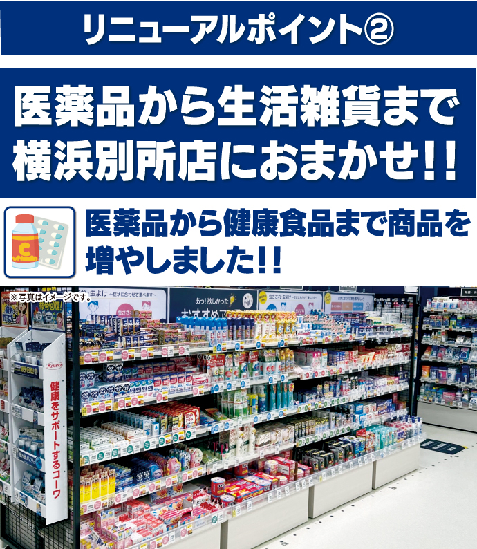 リニューアルポイント② 医薬品から生活雑貨まで横浜別所店におまかせ！！ 医薬品から健康食品まで商品を増やしました！！ 