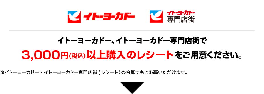 イトーヨーカドー、専門店街、イトーヨーカドーネット通販、イトーヨーカドーネットスーパーで3,000円以上購入のレシートをご用意ください。
