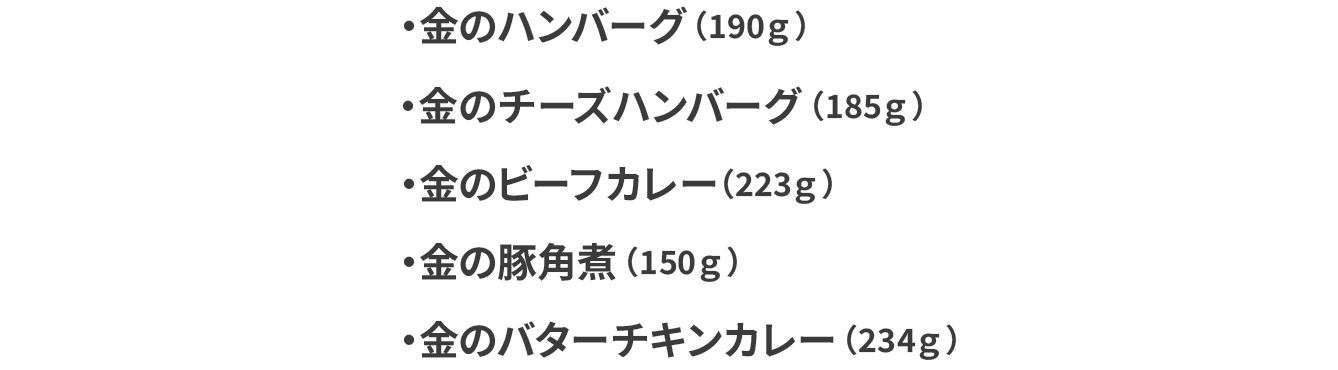 金のハンバーグ（190g）100g当たり226円（税込） 金のハンバーグ（190g）100g当たり226円（税込） 金のビーフカレー（223g）100g当たり192円（税込） 金の豚角煮（150g）100g当たり286円（税込） 金のバターチキンカレー（234g 100g当たり183円（税込