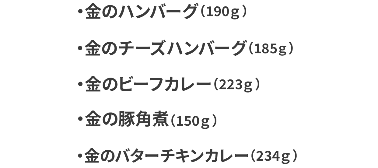 金のハンバーグ（190g）100g当たり226円（税込） 金のハンバーグ（190g）100g当たり226円（税込） 金のビーフカレー（223g）100g当たり192円（税込） 金の豚角煮（150g）100g当たり286円（税込） 金のバターチキンカレー（234g 100g当たり183円（税込