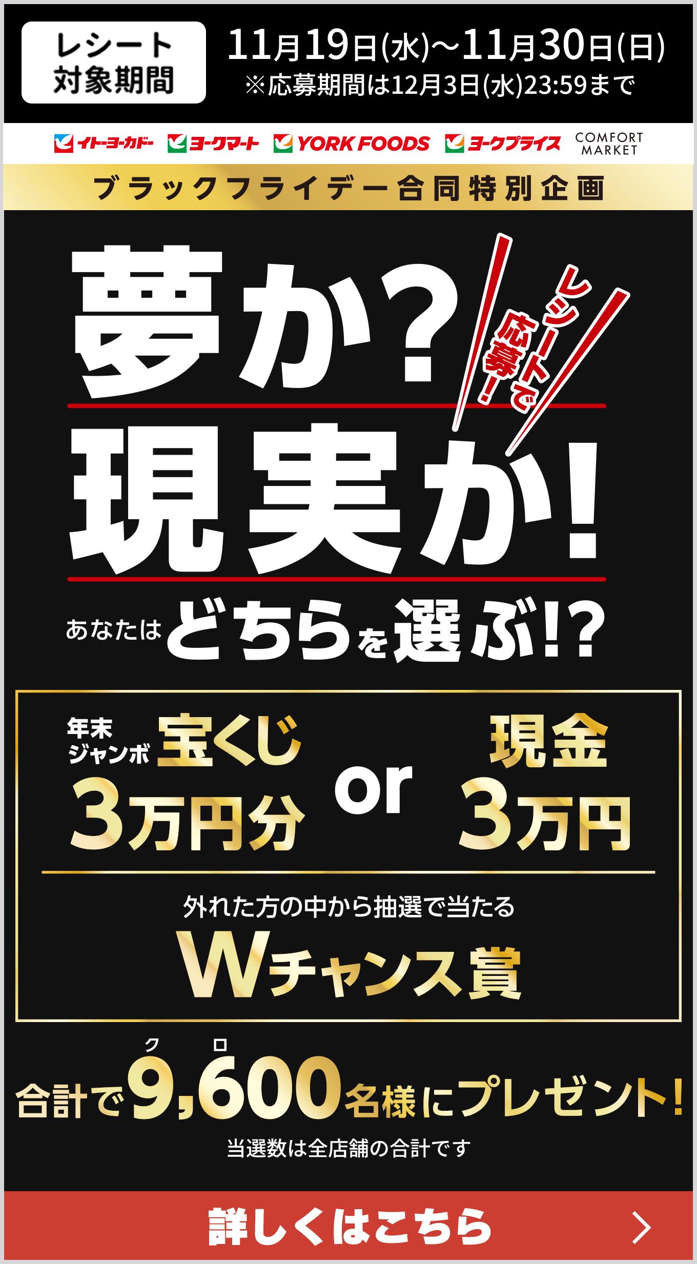 レシート対象期間11/19(水)〜11/30日(日) 応募期間は12月3日(水)23:59まで レシートで応募! 夢か?現実か! あなたはどちらを選ぶ!? 年末ジャンボ宝くじ 3万円分 or 現金3万円 外れた方の中から抽選で当たる Wチャンス賞 合計で9,6(クロ)00名様にプレゼント! 当選数は全店舗の合計です 詳しくはこちら