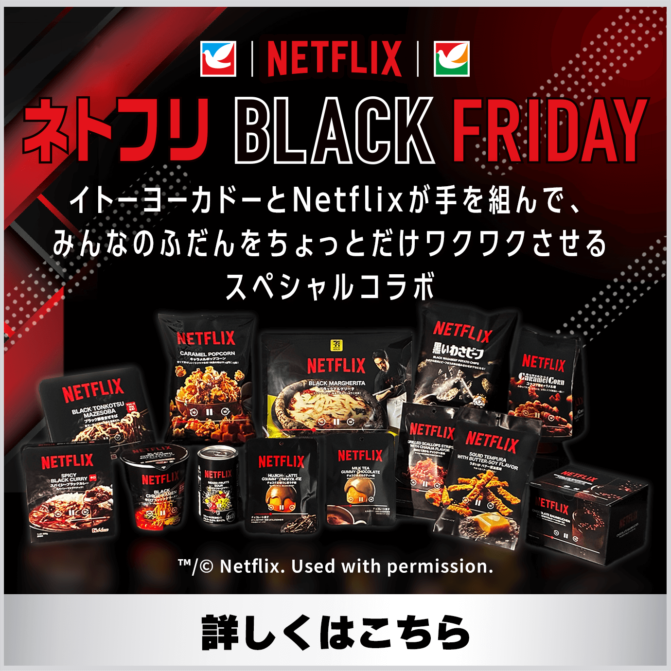 Netflix ネトフリBLACKFRIDAY イトーヨーカドーとNetflixが手を組んで、みんなのふだんをちょっとだけワクワクさせるスペシャルコラボ 詳しくはこちら