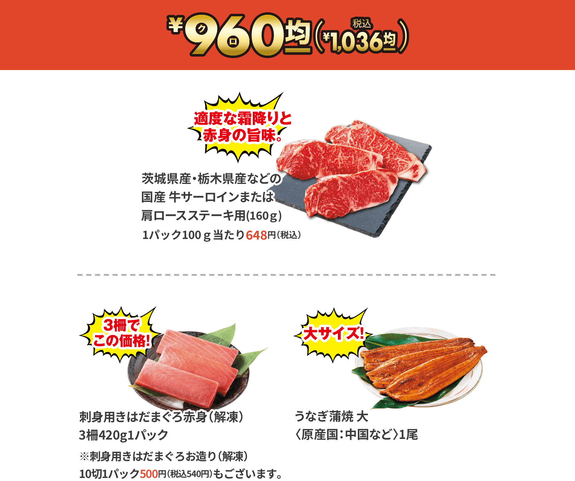 ¥96(クロ)0(税込¥1,036)/茨城県産・栃木県産などの国産牛サーロインまたは肩ロースステーキ用(160ｇ)1パック100ｇ当たり648円（税込）/刺身用きはだまぐろ赤身（解凍）3柵420g1パック※刺身用きはだまぐろお造り（解凍）10切1パック500円（税込540円）もございます。/うなぎ蒲焼 大 〈原産国：中国など〉1尾 