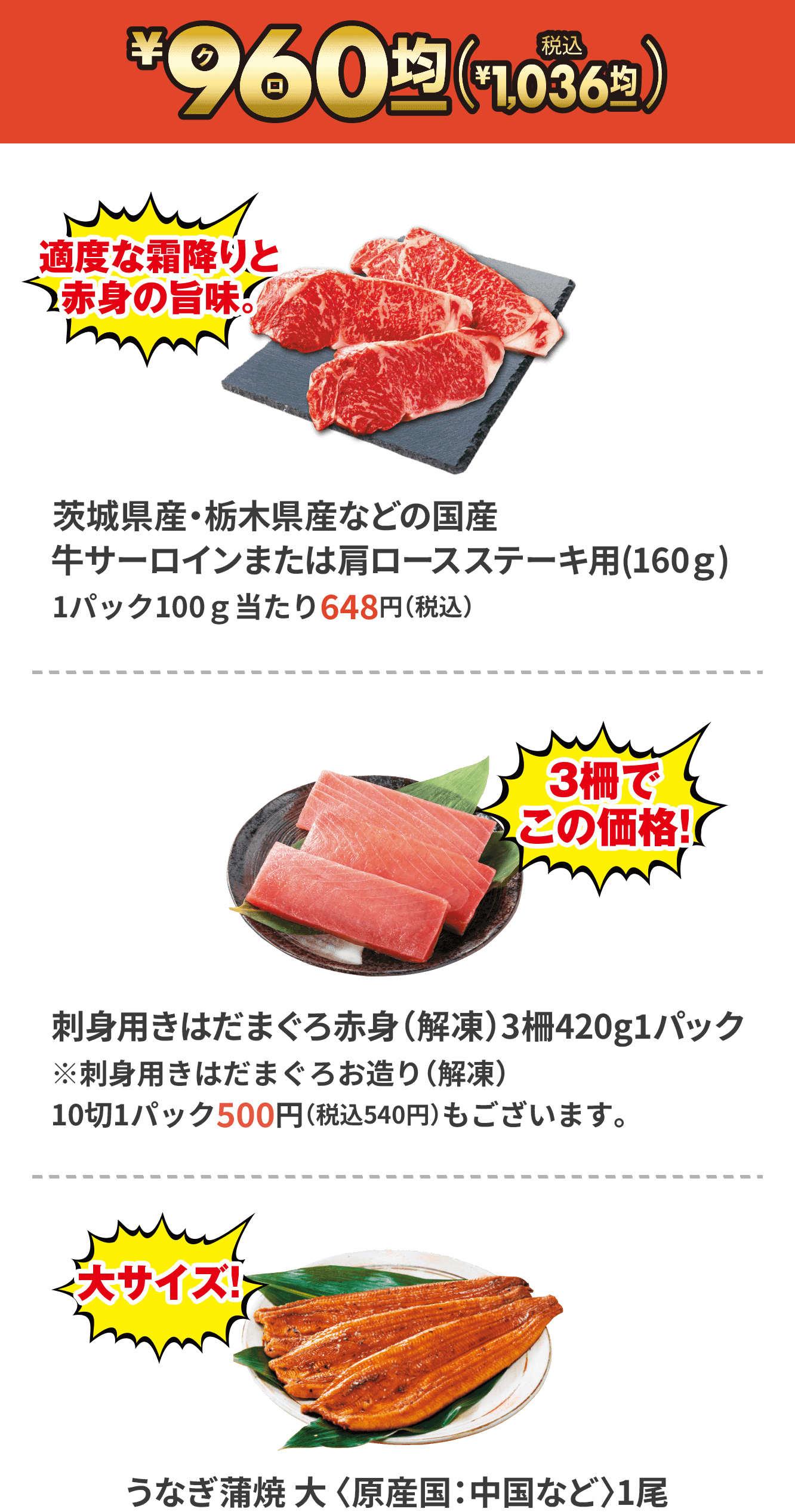 ¥96(クロ)0(税込¥1,036)/茨城県産・栃木県産などの国産牛サーロインまたは肩ロースステーキ用(160ｇ)1パック100ｇ当たり648円（税込）/刺身用きはだまぐろ赤身（解凍）3柵420g1パック※刺身用きはだまぐろお造り（解凍）10切1パック500円（税込540円）もございます。/うなぎ蒲焼 大 〈原産国：中国など〉1尾 