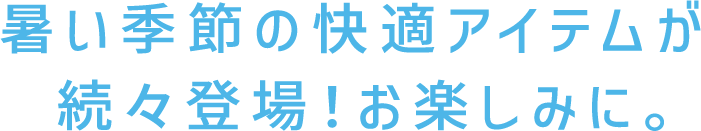 暑い季節の快適アイテムが続々登場！お楽しみに。