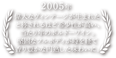 偉大なヴィンテージが生まれたと称されるほど希少性が高い、当たり年のボルドーワイン。堅固なフルボディが時を経て香り豊かな円熟した味わいに。