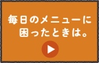 毎日のメニューに困ったときは。