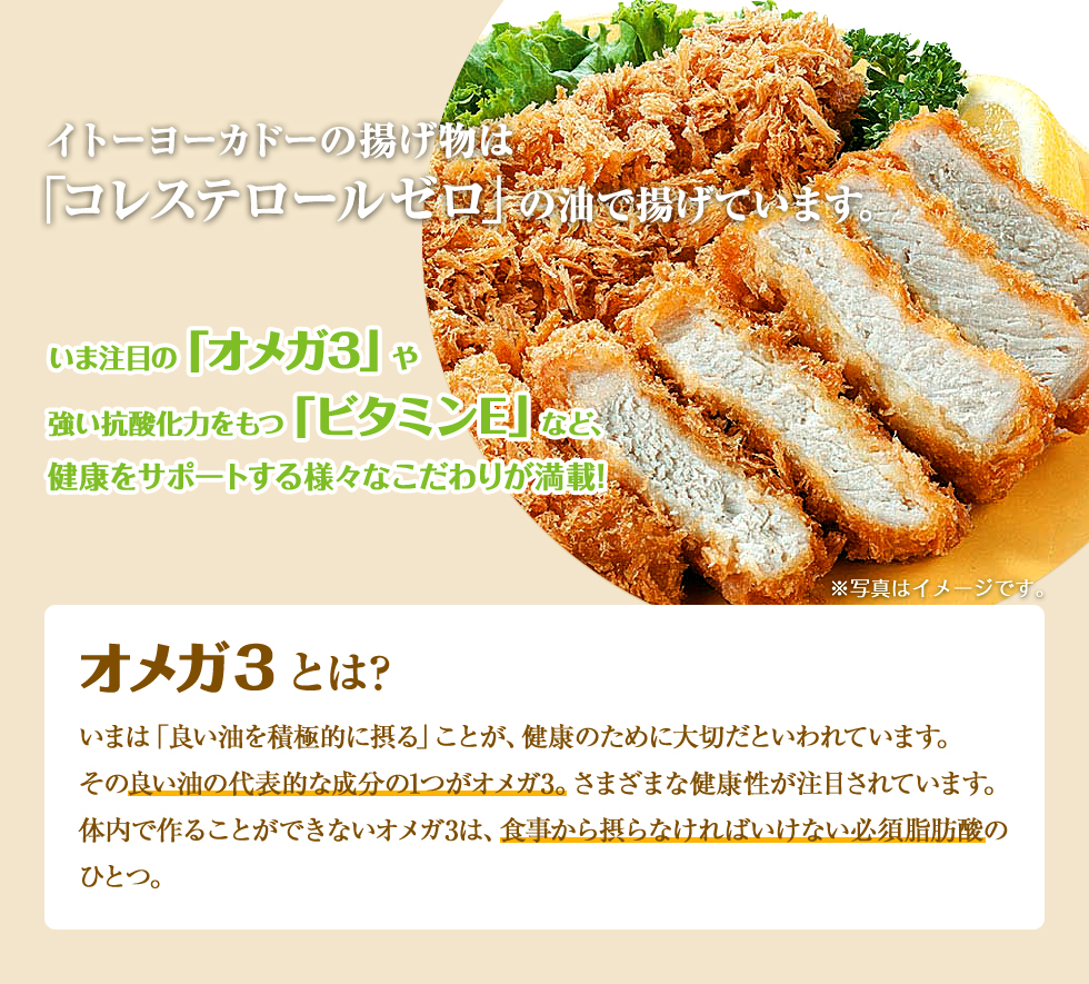 イトーヨーカドーの揚げ物は「コレステロール0」の油で揚げています。いま注目の「オメガ3」や強い抗酸化力をもつ「ビタミンE」など、健康をサポートする様々なこだわりが満載！