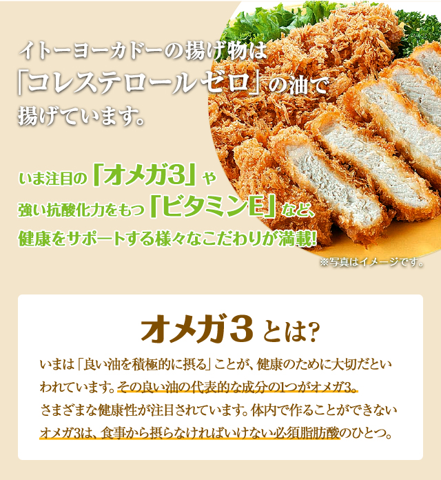 イトーヨーカドーの揚げ物は「コレステロール0」の油で揚げています。いま注目の「オメガ3」や強い抗酸化力をもつ「ビタミンE」など、健康をサポートする様々なこだわりが満載！