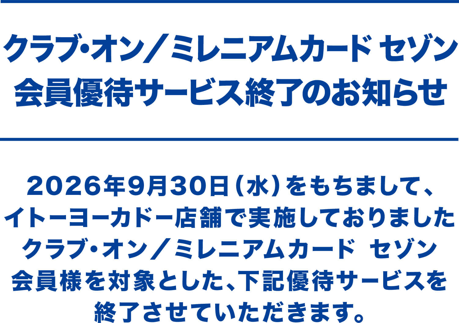 クラブ・オン／ミレニアムカード セゾン会員優待サービス終了のお知らせ 2026年9月30日（水）をもちまして、イトーヨーカドー店舗で実施しておりましたクラブ・オン／ミレニアムカード セゾン会員様を対象とした、下記優待サービスを終了させていただきます。