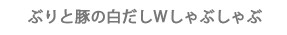 ぶりと豚の白だしWしゃぶしゃぶ