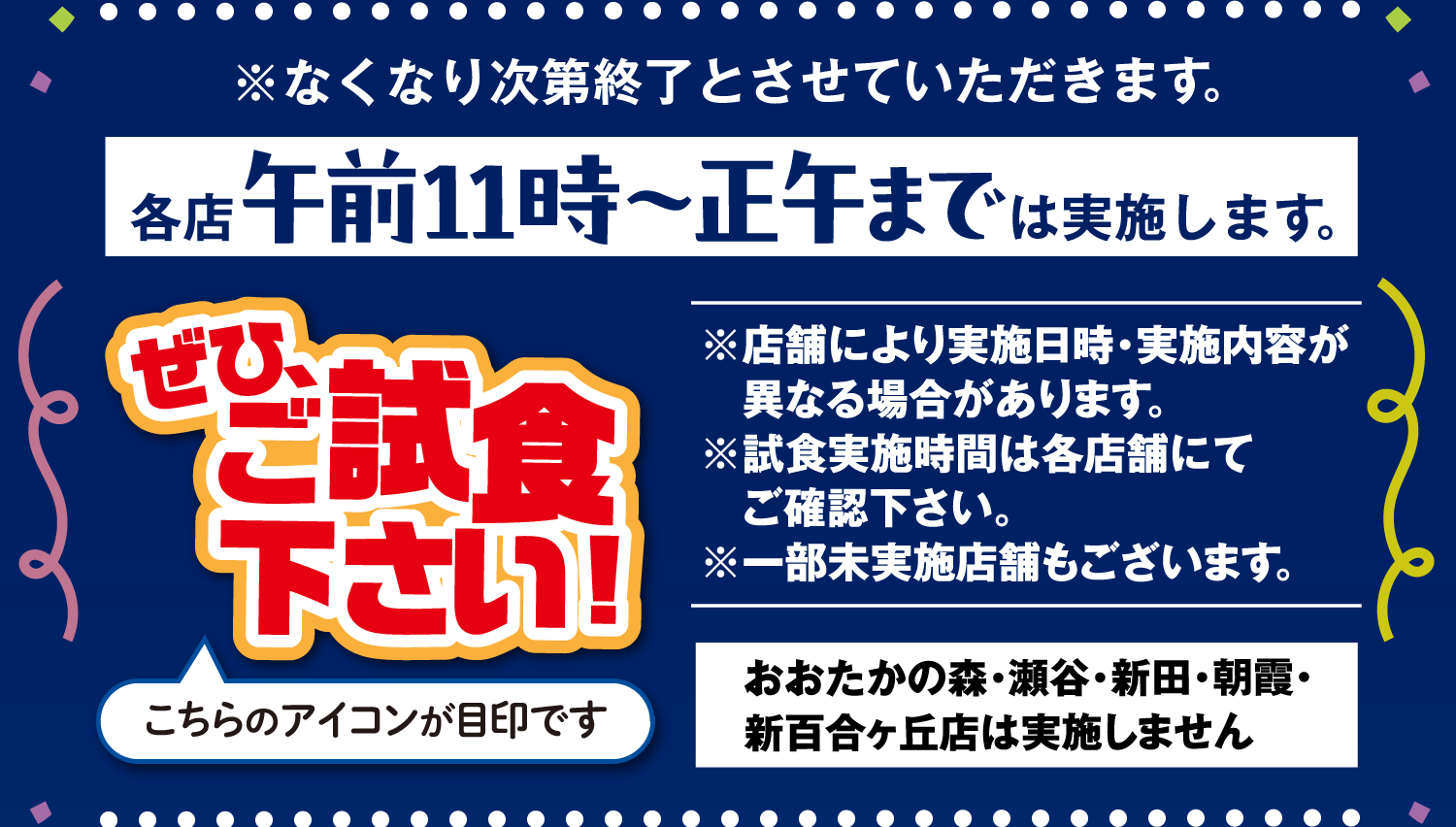 ※なくなり次第終了とさせていただきます。各店午前11時~正午までは実施します。※店舗により実施日時・実施内容が異なる場合があります。※試食実施時間は各店舗にてご確認下さい。※一部未実施店舗もございます。おおたかの森・瀬谷・新田・朝霞・新百合ヶ丘店は実施しません