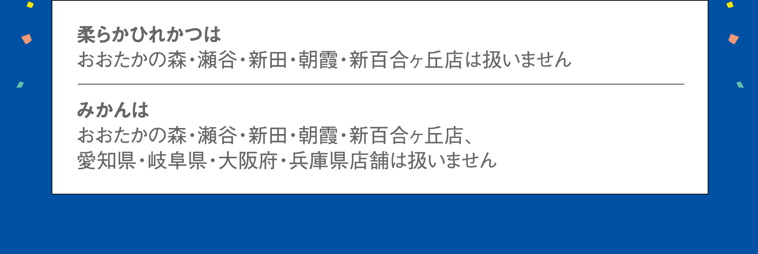 柔らかひれかつはおおたかの森・瀬谷・新田・朝霞・新百合ヶ丘店は扱いません。みかんはおおたかの森・瀬谷・新田・朝霞・新百合ヶ丘店、愛知県・岐阜県・大阪府・兵庫県店舗は扱いません。