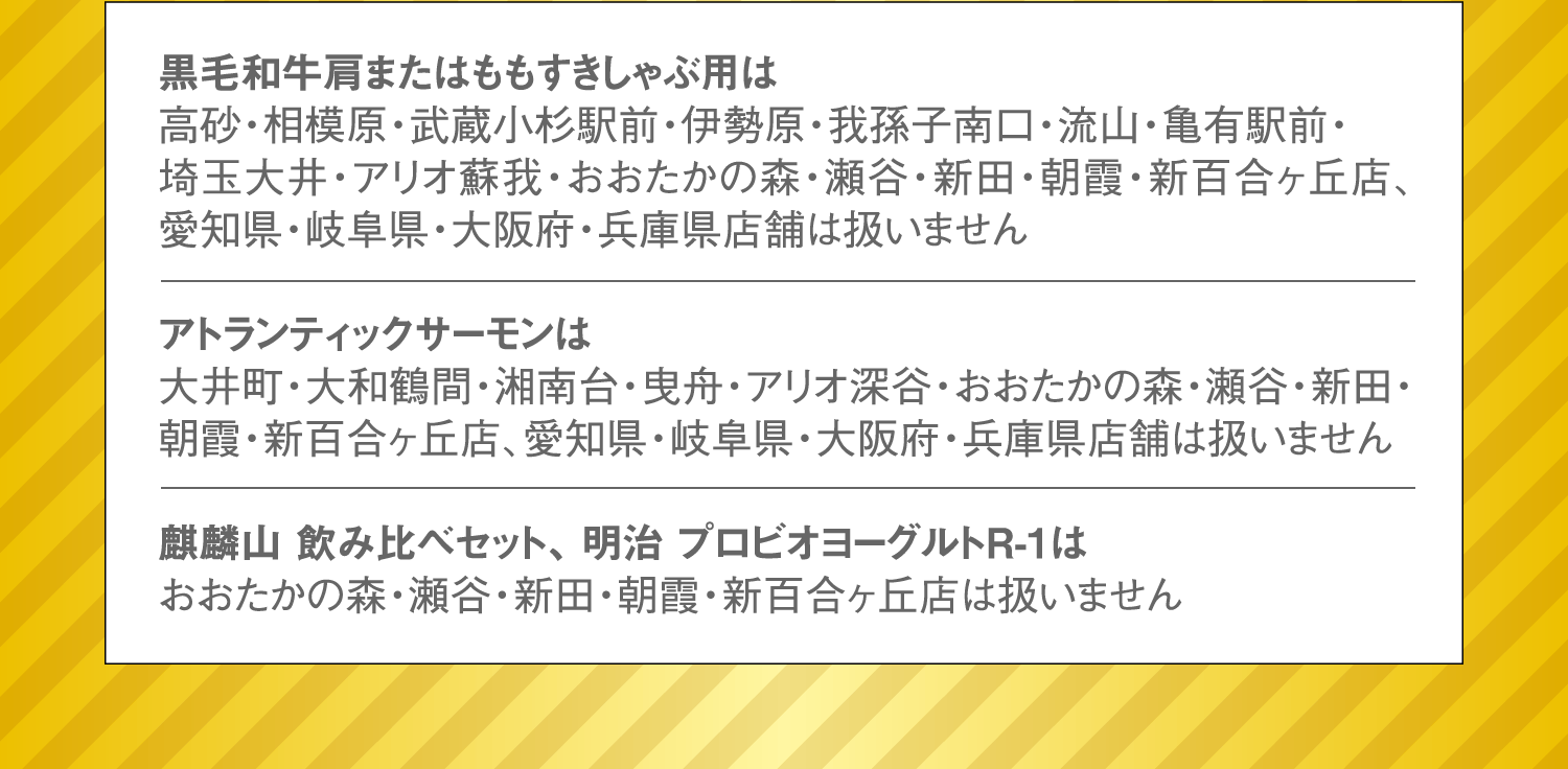 黒毛和牛肩またはももすきしゃぶ用は高砂・相模原・武蔵小杉駅前・伊勢原・我孫子南口・流山・亀有駅前・埼玉大井・アリオ蘇我・おおたかの森・瀬谷・新田・朝霞・新百合ヶ丘店、愛知県・岐阜県・大阪府・兵庫県店舗は扱いません。アトランティックサーモンは大井町・大和鶴間・湘南台・曳舟・アリオ深谷・おおたかの森・瀬谷・新田・朝霞・新百合ヶ丘店、愛知県・岐阜県・大阪府・兵庫県店舗は扱いません。麒麟山 飲み比べセット、 明治 プロビオヨーグルトR-1はおおたかの森・瀬谷・新田・朝霞・新百合ヶ丘店は扱いません。