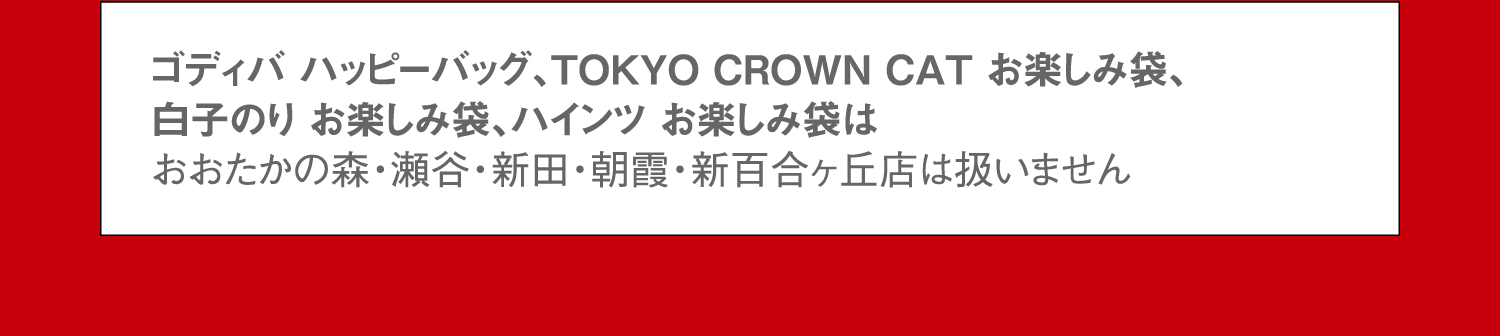 ゴディバ ハッピーバッグ、TOKYO CROWN CAT お楽しみ袋、白子のり お楽しみ袋、ハインツ お楽しみ袋はおおたかの森・瀬谷・新田・朝霞・新百合ヶ丘店は扱いません。
