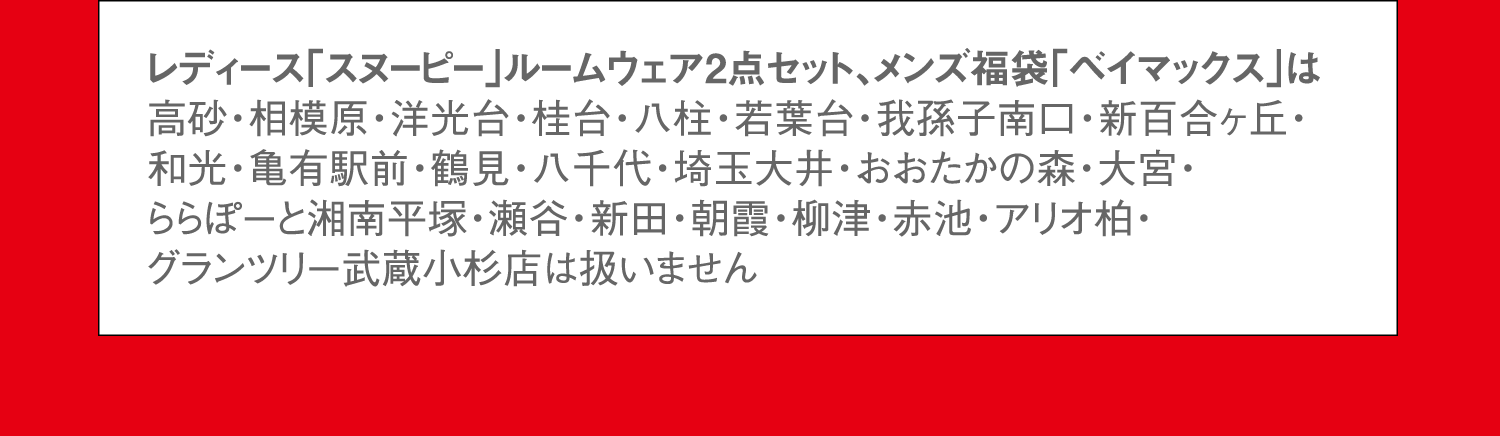 レディース「スヌーピー」ルームウェア2点セット、メンズ福袋「ベイマックス」は高砂・相模原・洋光台・桂台・八柱・若葉台・我孫子南口・新百合ヶ丘・和光・亀有駅前・鶴見・八千代・埼玉大井・おおたかの森・大宮・ららぽーと湘南平塚・瀬谷・新田・朝霞・柳津・赤池・アリオ柏・グランツリー武蔵小杉店は扱いません。