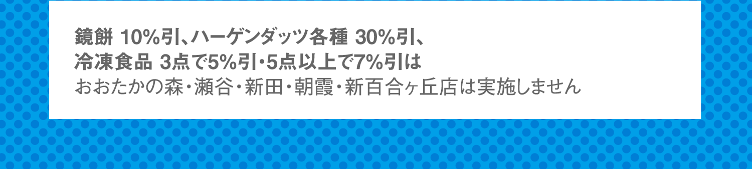 鏡餅 10%引、ハーゲンダッツ各種 30%引、冷凍食品 3点で5%引・5点以上で7%引はおおたかの森・瀬谷・新田・朝霞・新百合ヶ丘店は実施しません。