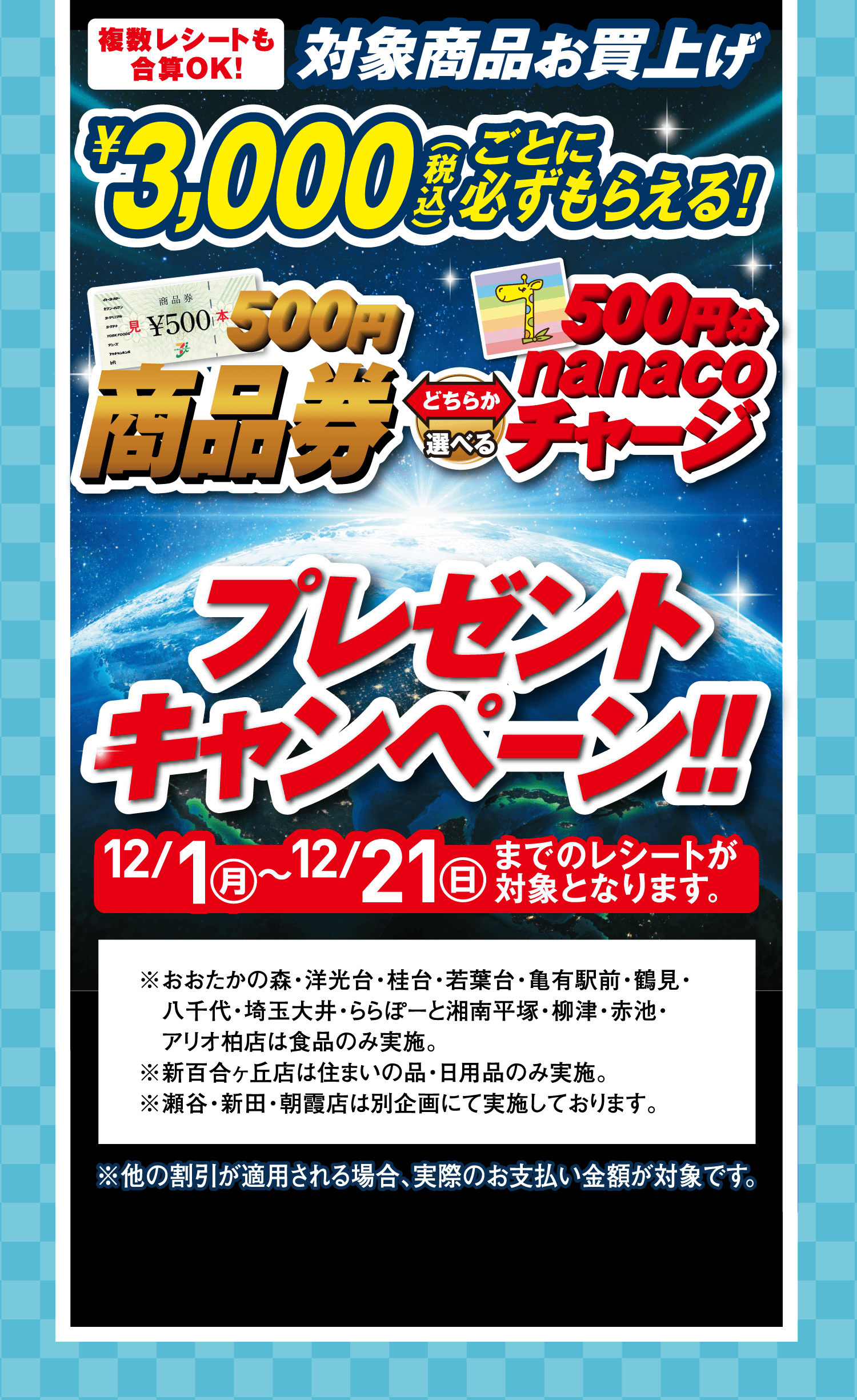 複数レシートも合算OK!対象商品お買上げ￥3,000(税込)ごとに必ずもらえる!「500円商品券」「500円分nanacoチャージ」どちらか選べるプレゼントキャンペーン!!12月1日(月)~12月21日(日)までのレシートが対象となります。※おおたかの森・洋光台・桂台・若葉台・亀有駅前・鶴見・八千代・埼玉大井・ららぽーと湘南平塚・柳津・赤池・アリオ柏店は食品のみ実施。※新百合ヶ丘店は住まいの品・日用品のみ実施。※瀬谷・新田・朝霞店は別企画にて実施しております。※他の割引が適用される場合、実際のお支払い金額が対象です。