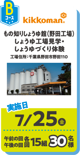 Bコース kikkoman もの知りしょうゆ館(野田工場)しょうゆ工場見学・しょうゆづくり体験 工場住所：千葉県野田市野田110 実施日：7/25(金) 午前の回 午後の回 各回15組30名様