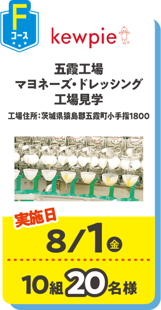 Fコース kewpie 五霞工場マヨネーズ・ドレッシング工場見学 工場住所：茨城県猿島郡五霞町小手指1800 実施日：8/1(金) 10組20名様