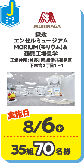 Jコース MORINAGA 森永エンゼルシュージアムMORIUM（モリウム）＆鶴見工場見学 工場住所：神奈川県横浜市鶴見区下末吉２丁目１−１ 実施日：8/6(水) 35組70名様