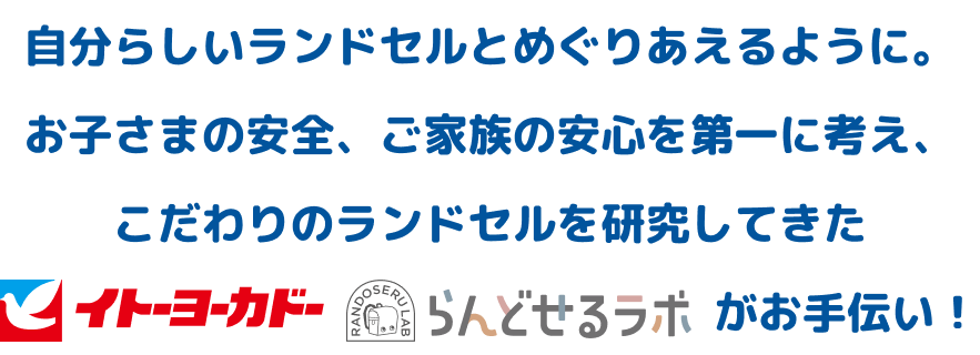 自分らしいランドセルとめぐりあえるように。お子さまの安全、ご家族の安心を第一に考え、
こだわりのランドセルを研究してきたイトーヨーカドーらんどせるラボがお手伝い