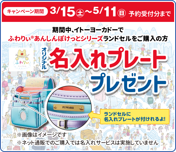キャンペーン期間3/15(土)5/11(日)まで/期間中、イトーヨーカドーで
						ふわりぃ®︎あんしんぽけっとシリーズ
						ランドセルをご購入の方/オリジナル名入れプレートプレゼント/ランドセルに名入れプレートが付けられるよ！/※画像はイメージです
					/※ネット通販でのご購入では名入れサービスは実施していません