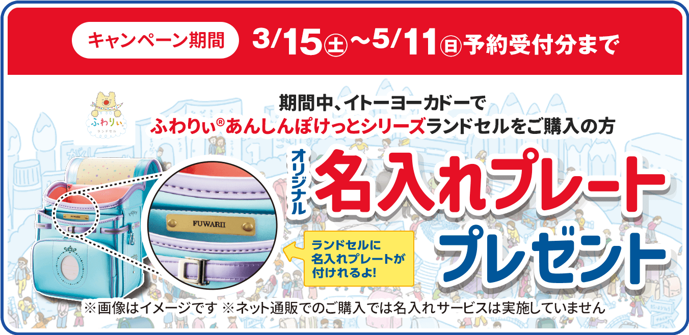 キャンペーン期間3/15(土)5/11(日)まで/期間中、イトーヨーカドーで
						ふわりぃ®︎あんしんぽけっとシリーズ
						ランドセルをご購入の方/オリジナル名入れプレートプレゼント/ランドセルに名入れプレートが付けられるよ！/※画像はイメージです
					/※ネット通販でのご購入では名入れサービスは実施していません
						/
