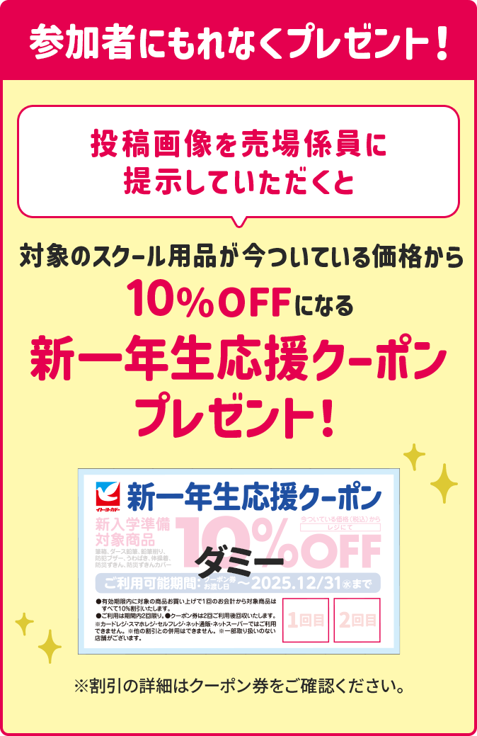 参加特典　投稿画像を売り場係員に提示していただくと、対象スクール用品が今ついている価格から10%OFFになる新一年生応援クーポンプレゼント！