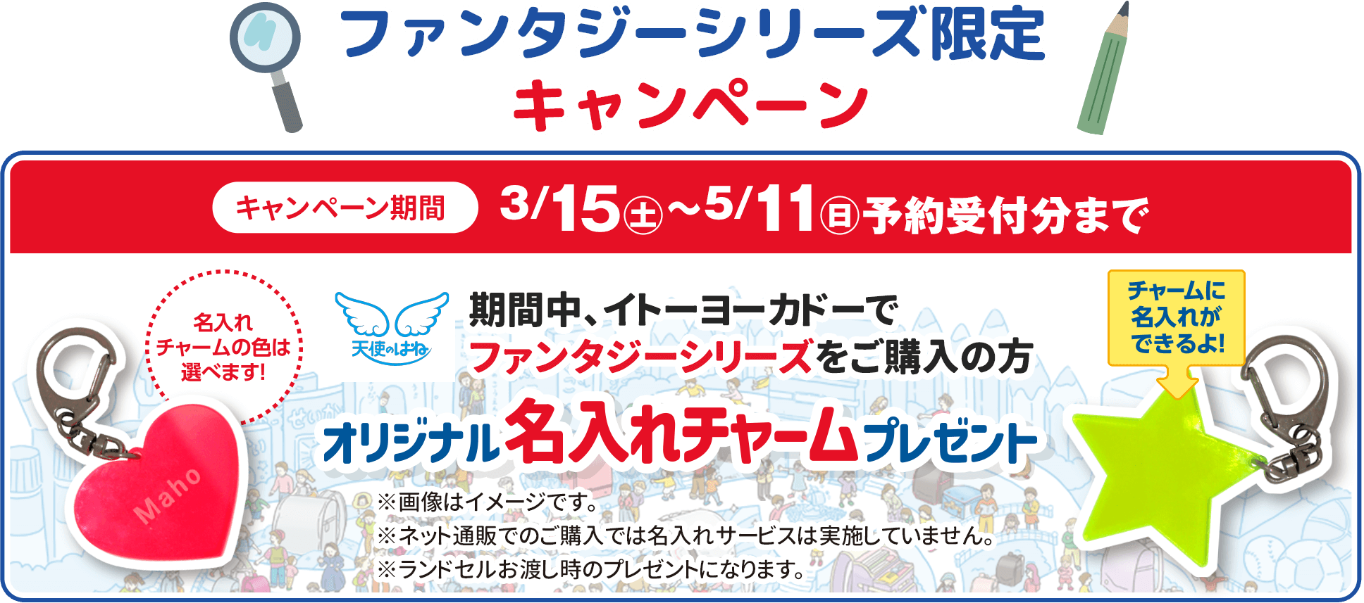 ファンタジーシリーズ限定キャンペーン キャンペーン期間3/15(土)〜5/11(日)予約受付分まで 期間中、イトーヨーカドーでファンタジーシリーズをご購入の方 オリジナル名入れチャームプレゼント 名入れ・チャームの色は選べます！ ※画像はイメージです※ネット通販でのご購入では名入れサービスは実施していません ランドセルお渡し時のプレゼントになります。