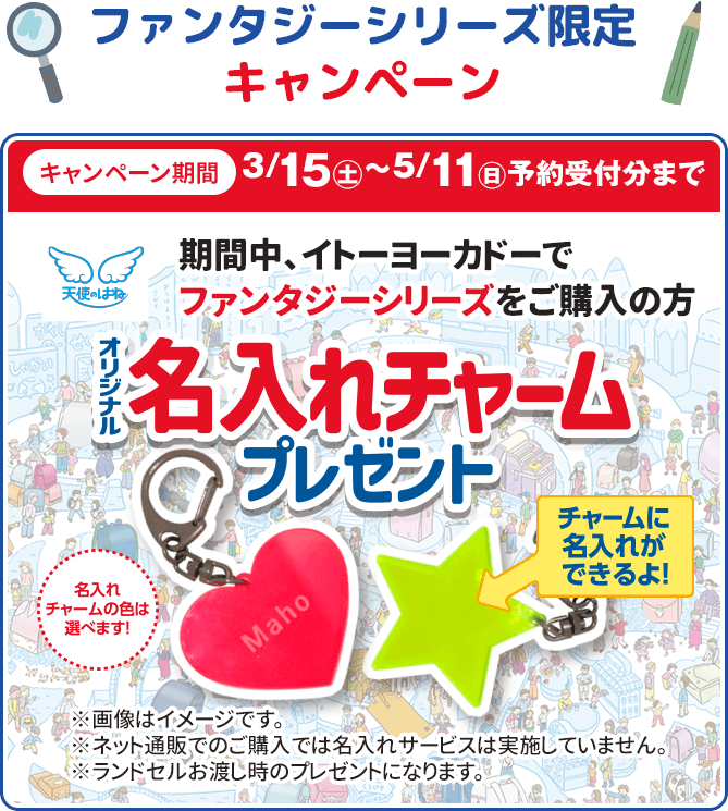 ファンタジーシリーズ限定キャンペーン キャンペーン期間3/15(土)〜5/11(日)予約受付分まで 期間中、イトーヨーカドーでファンタジーシリーズをご購入の方 オリジナル名入れチャームプレゼント 名入れ・チャームの色は選べます！ ※画像はイメージです※ネット通販でのご購入では名入れサービスは実施していません ランドセルお渡し時のプレゼントになります。